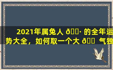 2021年属兔人 🌷 的全年运势大全，如何取一个大 🐠 气独特的名字